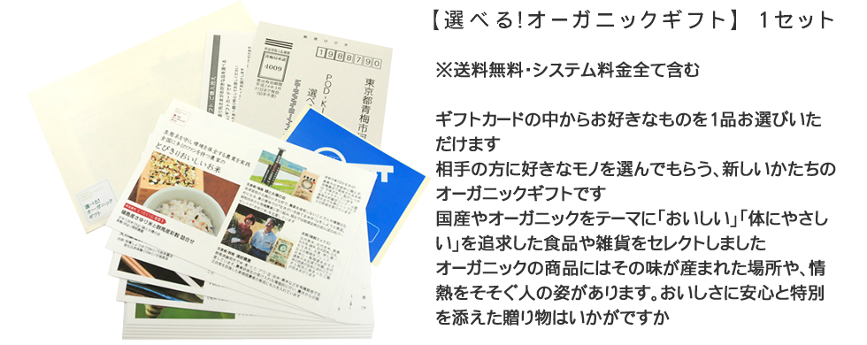 選べる!オーガニックギフト　1セット　※送料無料・システム料金全て含む　ギフトカードの中からお好きなものを1品お選びいただけます。相手の方に好きなモノを選んでもらう、新しいかたちのオーガニックギフトです。国産やオーガニックをテーマに「おいしい」「体にやさしい」を追求した食品や雑貨をセレクトしました。オーガニックの商品にはその味が産まれた場所や、情熱をそそぐ人の姿があります。おいしさに安心と特別を添えた贈り物はいかがですか